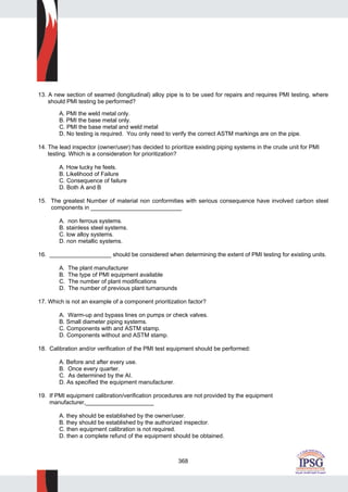 368
13. A new section of seamed (longitudinal) alloy pipe is to be used for repairs and requires PMI testing, where
should PMI testing be performed?
A. PMI the weld metal only.
B. PMI the base metal only.
C. PMI the base metal and weld metal
D. No testing is required. You only need to verify the correct ASTM markings are on the pipe.
14. The lead inspector (owner/user) has decided to prioritize existing piping systems in the crude unit for PMI
testing. Which is a consideration for prioritization?
A. How lucky he feels.
B. Likelihood of Failure
C. Consequence of failure
D. Both A and B
15. The greatest Number of material non conformities with serious consequence have involved carbon steel
components in ____________________________
A. non ferrous systems.
B. stainless steel systems.
C. low alloy systems.
D. non metallic systems.
16. ___________________ should be considered when determining the extent of PMI testing for existing units.
A. The plant manufacturer
B. The type of PMI equipment available
C. The number of plant modifications
D. The number of previous plant turnarounds
17. Which is not an example of a component prioritization factor?
A. Warm-up and bypass lines on pumps or check valves.
B. Small diameter piping systems.
C. Components with and ASTM stamp.
D. Components without and ASTM stamp.
18. Calibration and/or verification of the PMI test equipment should be performed:
A. Before and after every use.
B. Once every quarter.
C. As determined by the AI.
D. As specified the equipment manufacturer.
19. If PMI equipment calibration/verification procedures are not provided by the equipment
manufacturer,_____________________
A. they should be established by the owner/user.
B. they should be established by the authorized inspector.
C. then equipment calibration is not required.
D. then a complete refund of the equipment should be obtained.
 