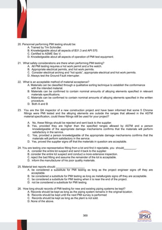 369
20. Personnel performing PMI testing should be:
A. Trained by Tim Schindler.
B. Knowledgeable about all aspects of B31.3 and API 570.
C. Certified to ASME Sec V.
D. Knowledgeable about all aspects of operation of PMI test equipment.
21. What safety considerations are there when performing PMI testing?
A. All PMI testing requires a hot work permit and a fire watch.
B. Appropriate electrical permits, and hot work permits.
C. Consider electrical arching and “hot spots”, appropriate electrical and hot work permits.
D. Always test the Ground Fault interrupter.
22. What is an acceptable method of material acceptance?
A. Materials can be classified through a qualitative sorting technique to establish the conformance
with the intended material.
B. Materials can be confirmed to contain nominal amounts of alloying elements specified in relevant
materials specifications.
C. Materials can be confirmed to contain nominal amounts of alloying elements specified in the written
procedure.
D. Both A and B
23. You are the QA inspector of a new construction project and have been informed that some 5 Chrome
fittings were PMI tested and the alloying elements are outside the ranges that allowed in the ASTM
material specification, could these fittings still be used for your project?
A. No, these fittings should be rejected and sent back to the supplier.
B. Yes, provided they are higher than the specified ranges allowed by ASTM and a person
knowledgeable of the appropriate damage mechanisms confirms that the materials will perform
satisfactory in the service.
C. Yes, provided a person knowledgeable of the appropriate damage mechanisms confirms that the
materials will perform satisfactory in the service.
D. Yes, proved the supplier signs off that the materials in question are acceptable.
24. You are testing one representative fitting from a lot and find it rejectable, you should________.
A. consider the entire lot suspect and send it back to the supplier.
B. consider the entire lot suspect and conduct a more extensive inspection.
C. reject the bad fitting and assume the remainder of the lot is acceptable.
D. inform the manufacturer of his poor quality materials.
25. Material test reports should ___________________
A. be considered a substitute for PMI testing as long as the project engineer signs off they are
acceptable.
B. be considered a substitute for PMI testing as long as metallurgists signs off they are acceptable.
C. be considered a substitute for PMI testing when it is near the end of the project.
D. not be considered a substitute for PMI testing.
26. How long should records of PMI testing for new and existing piping systems be kept?
A. Records should be kept as long as the piping system remains in the original location.
B. Records should be kept until the next PMI survey is performed
C. Records should be kept as long as the plant is not sold.
D. None of the above.
 