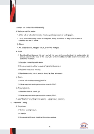 38
I. Always use a relief valve when testing.
J. Mediums used for testing.
1. Water with or without an inhibitor, freezing- point depressant, or wetting agent.
2. Liquid products normally carried in the system, if they of not toxic or likely to cause a fire in
the event of a leak or failure.
3. Steam.
4. Air, carbon dioxide, nitrogen, helium, or another inert gas.
K. Water.
1. Considered best because it is inert and will not harm environment unless it is contaminated by
product present in the lines. (If this occurs, the system must be drained to an environmentally safe
system for treatment.)
2. Corrosion caused by salt in water.
3. Stress corrosion cracking because of high chloride content.
4. Problems because of freezing.
5. Requires warming in cold weather -- may be done with steam.
L. Steam.
1. Should not exceed operating pressure
2. Follow pneumatic testing precautions noted in B31.3.
M. Pneumatic tests.
1. Preferred medium is inert gas.
2. Follow pneumatic testing precautions noted in B31.3.
N. Use “drop test” on underground systems -- use pressure recorders.
10.2.4 Hammer Testing.
A. Do not use:
1. On lines under pressure.
2. Cast iron.
3. Stress relieved lines in caustic and corrosive service.
 