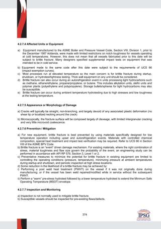 374
4.2.7.4 Affected Units or Equipment
a) Equipment manufactured to the ASME Boiler and Pressure Vessel Code, Section VIII, Division 1, prior to
the December 1987 Addenda, were made with limited restrictions on notch toughness for vessels operating
at cold temperatures. However, this does not mean that all vessels fabricated prior to this date will be
subject to brittle fracture. Many designers specified supplemental impact tests on equipment that was
intended to be in cold service.
b) Equipment made to the same code after this date were subject to the requirements of UCS 66
(impact exemption curves).
c) Most processes run at elevated temperature so the main concern is for brittle fracture during startup,
shutdown, or hydrotest/tightness testing. Thick wall equipment on any unit should be considered.
d) Brittle fracture can also occur during an autorefrigeration event in units processing light hydrocarbons such
as methane, ethane/ethylene, propane/propylene, or butane. This includes alkylation units, olefin units and
polymer plants (polyethylene and polypropylene). Storage bullets/spheres for light hydrocarbons may also
be susceptible.
e) Brittle fracture can occur during ambient temperature hydrotesting due to high stresses and low toughness
at the testing temperature.
4.2.7.5 Appearance or Morphology of Damage
a) Cracks will typically be straight, non-branching, and largely devoid of any associated plastic deformation (no
shear lip or localized necking around the crack)
b) Microscopically, the fracture surface will be composed largely of cleveage, with limited Intergranular cracking
and very little microvoid coalescence.
4.2.7.6 Prevention / Mitigation
a) For new equipment, brittle fracture is best prevented by using materials specifically designed for low
temperature operation including upset and autorefrigeration events. Materials with controlled chemical
composition, special heat treatment and impact test verification may be required. Refer to UCS 66 in Section
VIII of the ASME BPV Code.
b) Brittle fracture is an “event” driven damage mechanism. For existing materials, where the right combination of
stress, material toughness and flaw size govern the probability of the event, an engineering study can be
performed in accordance with API RP 579, Section 3, Level 1 or 2.
c) Preventative measures to minimize the potential for brittle fracture in existing equipment are limited to
controlling the operating conditions (pressure, temperature), minimizing pressure at ambient temperatures
during startup and shutdown, and periodic inspection at high stress locations.
d) Some reduction in the likelihood of a brittle fracture may be achieved by:
i) Performing a post weld heat treatment (PWHT) on the vessel if it was not originally done during
manufacturing; or if the vessel has been weld repaired/modified while in service without the subsequent
PWHT.
ii) Perform a “warm” pre-stress hydrotest followed by a lower temperature hydrotest to extend the Minimum Safe
Operating Temperature (MSOT) envelope.
4.2.7.7 Inspection and Monitoring
a) Inspection is not normally used to mitigate brittle fracture.
b) Susceptible vessels should be inspected for pre-existing flaws/defects.
 