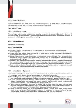 375
4.2.7.8 Related Mechanisms
Temper embrittlement (see 4.2.3), strain age embrittlement (see 4.2.4), 885o
F (475o
C) embrittlement (see
4.2.5), titanium hydriding (see 5.1.3.2) and sigma embrittlement (see 4.2.6).
4.2.9 Thermal Fatigue
4.2.9.1 Description of Damage
Thermal fatigue is the result of cyclic stresses caused by variations in temperature. Damage is in the form of
cracking that may occur anywhere in a metallic component where relative movement or differential expansion is
constrained, particularly under repeated thermal cycling.
4.2.9.2 Affected Materials
All materials of construction.
4.2.9.3 Critical Factors
a) Key factors affecting thermal fatigue are the magnitude of the temperature swing and the frequency
(number of cycles).
b) Time to failure is a function of the magnitude of the stress and the number of cycles and decreases with
increasing stress and increasing cycles.
c) Startup and shutdown of equipment increase the susceptibility to thermal fatigue. There is no set limit on
temperature swings; however, as a practical rule, cracking may be suspected if the temperature swing
exceeds about 200°F (93
o
C).
d) Damage is also promoted by rapid changes in surface temperature that result in a thermal gradient through
the thickness or along the length of a component. For example: cold water on a hot tube (thermal shock);
rigid attachments and a smaller temperature differential; inflexibility to accommodate differential expansion.
e) Notches (such as the toe of a weld) and sharp corners (such as the intersection of a nozzle with a vessel
shell) and other stress concentrations may serve as initiation sites.
4.2.9.4 Affected Units or Equipment
a) Examples include the mix points of hot and cold streams such as locations where condensate comes in
contact with steam systems, such as de-superheating or attemporating equipment .
b) Thermal fatigue cracking has been a major problem in coke drum shells. Thermal fatigue can also occur on
coke drum skirts where stresses are promoted by a variation in temperature between the drum and skirt .
c) In steam generating equipment, the most common locations are at rigid attachments between neighboring
tubes in the superheater and reheater. Slip spacers designed to accommodate relative movement may
become frozen and act as a rigid attachment when plugged with fly ash.
d) Tubes in the high temperature superheater or reheater that penetrate through the cooler waterwall tubes
may crack at the header connection if the tube is not sufficiently flexible. These cracks are most common at
the end where the expansion of the header relative to the waterwall will be greatest.
e) Steam actuated soot blowers may cause thermal fatigue damage if the first steam exiting the soot blower
nozzle contains condensate. Rapid cooling of the tube by the liquid water will promote this form of damage.
Similarly, water lancing or water cannon use on waterwall tubes may have the same effect.
 