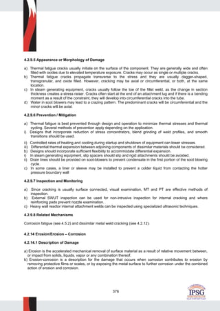 376
4.2.9.5 Appearance or Morphology of Damage
a) Thermal fatigue cracks usually initiate on the surface of the component. They are generally wide and often
filled with oxides due to elevated temperature exposure. Cracks may occur as single or multiple cracks.
b) Thermal fatigue cracks propagate transverse to the stress and they are usually dagger-shaped,
transgranular, and oxide filled. However, cracking may be axial or circumferential, or both, at the same
location.
c) In steam generating equipment, cracks usually follow the toe of the fillet weld, as the change in section
thickness creates a stress raiser. Cracks often start at the end of an attachment lug and if there is a bending
moment as a result of the constraint, they will develop into circumferential cracks into the tube.
d) Water in soot blowers may lead to a crazing pattern. The predominant cracks will be circumferential and the
minor cracks will be axial.
4.2.9.6 Prevention / Mitigation
a) Thermal fatigue is best prevented through design and operation to minimize thermal stresses and thermal
cycling. Several methods of prevention apply depending on the application.
i) Designs that incorporate reduction of stress concentrators, blend grinding of weld profiles, and smooth
transitions should be used.
ii) Controlled rates of heating and cooling during startup and shutdown of equipment can lower stresses.
iii) Differential thermal expansion between adjoining components of dissimilar materials should be considered.
b) Designs should incorporate sufficient flexibility to accommodate differential expansion.
i) In steam generating equipment, slip spacers should slip and rigid attachments should be avoided.
ii) Drain lines should be provided on soot-blowers to prevent condensate in the first portion of the soot blowing
cycle.
c) In some cases, a liner or sleeve may be installed to prevent a colder liquid from contacting the hotter
pressure boundary wall
4.2.9.7 Inspection and Monitoring
a) Since cracking is usually surface connected, visual examination, MT and PT are effective methods of
inspection.
b) External SWUT inspection can be used for non-intrusive inspection for internal cracking and where
reinforcing pads prevent nozzle examination.
c) Heavy wall reactor internal attachment welds can be inspected using specialized ultrasonic techniques.
4.2.9.8 Related Mechanisms
Corrosion fatigue (see 4.5.2) and dissimilar metal weld cracking (see 4.2.12).
4.2.14 Erosion/Erosion – Corrosion
4.2.14.1 Description of Damage
a) Erosion is the accelerated mechanical removal of surface material as a result of relative movement between,
or impact from solids, liquids, vapor or any combination thereof.
b) Erosion-corrosion is a description for the damage that occurs when corrosion contributes to erosion by
removing protective films or scales, or by exposing the metal surface to further corrosion under the combined
action of erosion and corrosion.
 