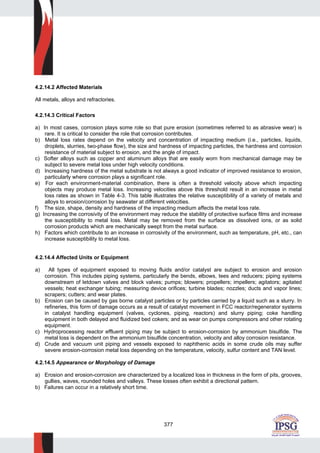 377
4.2.14.2 Affected Materials
All metals, alloys and refractories.
4.2.14.3 Critical Factors
a) In most cases, corrosion plays some role so that pure erosion (sometimes referred to as abrasive wear) is
rare. It is critical to consider the role that corrosion contributes.
b) Metal loss rates depend on the velocity and concentration of impacting medium (i.e., particles, liquids,
droplets, slurries, two-phase flow), the size and hardness of impacting particles, the hardness and corrosion
resistance of material subject to erosion, and the angle of impact.
c) Softer alloys such as copper and aluminum alloys that are easily worn from mechanical damage may be
subject to severe metal loss under high velocity conditions.
d) Increasing hardness of the metal substrate is not always a good indicator of improved resistance to erosion,
particularly where corrosion plays a significant role.
e) For each environment-material combination, there is often a threshold velocity above which impacting
objects may produce metal loss. Increasing velocities above this threshold result in an increase in metal
loss rates as shown in Table 4-3. This table illustrates the relative susceptibility of a variety of metals and
alloys to erosion/corrosion by seawater at different velocities.
f) The size, shape, density and hardness of the impacting medium affects the metal loss rate.
g) Increasing the corrosivity of the environment may reduce the stability of protective surface films and increase
the susceptibility to metal loss. Metal may be removed from the surface as dissolved ions, or as solid
corrosion products which are mechanically swept from the metal surface.
h) Factors which contribute to an increase in corrosivity of the environment, such as temperature, pH, etc., can
increase susceptibility to metal loss.
4.2.14.4 Affected Units or Equipment
a) All types of equipment exposed to moving fluids and/or catalyst are subject to erosion and erosion
corrosion. This includes piping systems, particularly the bends, elbows, tees and reducers; piping systems
downstream of letdown valves and block valves; pumps; blowers; propellers; impellers; agitators; agitated
vessels; heat exchanger tubing; measuring device orifices; turbine blades; nozzles; ducts and vapor lines;
scrapers; cutters; and wear plates.
b) Erosion can be caused by gas borne catalyst particles or by particles carried by a liquid such as a slurry. In
refineries, this form of damage occurs as a result of catalyst movement in FCC reactor/regenerator systems
in catalyst handling equipment (valves, cyclones, piping, reactors) and slurry piping; coke handling
equipment in both delayed and fluidized bed cokers; and as wear on pumps compressors and other rotating
equipment.
c) Hydroprocessing reactor effluent piping may be subject to erosion-corrosion by ammonium bisulfide. The
metal loss is dependent on the ammonium bisulfide concentration, velocity and alloy corrosion resistance.
d) Crude and vacuum unit piping and vessels exposed to naphthenic acids in some crude oils may suffer
severe erosion-corrosion metal loss depending on the temperature, velocity, sulfur content and TAN level.
4.2.14.5 Appearance or Morphology of Damage
a) Erosion and erosion-corrosion are characterized by a localized loss in thickness in the form of pits, grooves,
gullies, waves, rounded holes and valleys. These losses often exhibit a directional pattern.
b) Failures can occur in a relatively short time.
 