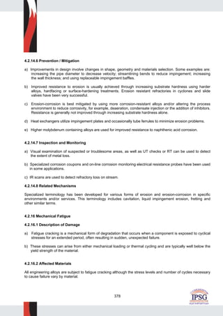 378
4.2.14.6 Prevention / Mitigation
a) Improvements in design involve changes in shape, geometry and materials selection. Some examples are:
increasing the pipe diameter to decrease velocity; streamlining bends to reduce impingement; increasing
the wall thickness; and using replaceable impingement baffles.
b) Improved resistance to erosion is usually achieved through increasing substrate hardness using harder
alloys, hardfacing or surface-hardening treatments. Erosion resistant refractories in cyclones and slide
valves have been very successful.
c) Erosion-corrosion is best mitigated by using more corrosion-resistant alloys and/or altering the process
environment to reduce corrosivity, for example, deaeration, condensate injection or the addition of inhibitors.
Resistance is generally not improved through increasing substrate hardness alone.
d) Heat exchangers utilize impingement plates and occasionally tube ferrules to minimize erosion problems.
e) Higher molybdenum containing alloys are used for improved resistance to naphthenic acid corrosion.
4.2.14.7 Inspection and Monitoring
a) Visual examination of suspected or troublesome areas, as well as UT checks or RT can be used to detect
the extent of metal loss.
b) Specialized corrosion coupons and on-line corrosion monitoring electrical resistance probes have been used
in some applications.
c) IR scans are used to detect refractory loss on stream.
4.2.14.8 Related Mechanisms
Specialized terminology has been developed for various forms of erosion and erosion-corrosion in specific
environments and/or services. This terminology includes cavitation, liquid impingement erosion, fretting and
other similar terms.
4.2.16 Mechanical Fatigue
4.2.16.1 Description of Damage
a) Fatigue cracking is a mechanical form of degradation that occurs when a component is exposed to cyclical
stresses for an extended period, often resulting in sudden, unexpected failure.
b) These stresses can arise from either mechanical loading or thermal cycling and are typically well below the
yield strength of the material.
4.2.16.2 Affected Materials
All engineering alloys are subject to fatigue cracking although the stress levels and number of cycles necessary
to cause failure vary by material.
 
