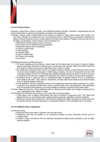 379
4.2.16.3 Critical Factors
Geometry, stress level, number of cycles, and material properties (strength, hardness, microstructure) are the
predominant factors in determining the fatigue resistance of a component.
a) Design: Fatigue cracks usually initiate on the surface at notches or stress raisers under cyclic loading. For
this reason, design of a component is the most important factor in determining a component’s resistance to
fatigue cracking. Several common surface features can lead to the initiation of fatigue cracks as they can act
as stress concentrations. Some of these common features are:
i) Mechanical notches (sharp corners or groves);
ii) Key holes on drive shafts of rotating equipment;
iii) Weld joint, flaws and/or mismatches;
iv) Quench nozzle areas;
v) Tool markings;
vi) Grinding marks;
vii) Lips on drilled holes;
viii) Thread root notches;
ix) Corrosion.
b) Metallurgical Issues and Microstructure
i) For some materials such as titanium, carbon steel and low alloy steel, the number of cycles to fatigue
fracture decreases with stress amplitude until an endurance limit reached. Below this stress endurance
limit, fatigue cracking will not occur, regardless of the number of cycles.
ii) For alloys with endurance limits, there is a correlation between Ultimate Tensile Strength (UTS) and the
minimum stress amplitude necessary to initiate fatigue cracking. The ratio of endurance limit over UTS
is typically between 0.4 and 0.5. Materials like austenitic stainless steels and aluminum that do not have
an endurance limit will have a fatigue limit defined by the number of cycles at a given stress amptitude.
iii) Inclusions found in metal can have an accelerating effect on fatigue cracking. This is of importance
when dealing with older, “dirty” steels or weldments, as these often have inclusions and discontinuities
that can degrade fatigue resistance.
iv) Heat treatment can have a significant effect on the toughness and hence fatigue resistance of a metal.
In general, finer grained microstructures tend to perform better than coarse grained. Heat treatments
such as quenching and tempering, can improve fatigue resistance of carbon and low alloy steels.
c) Carbon Steel and Titanium: These materials exhibit an endurance limit below which fatigue cracking will not
occur, regardless of the number of cycles.
d) 300 Series SS, 400 Series SS, aluminum, and most other non-ferrous alloys:
i) These alloys have a fatigue characteristic that does not exhibit an endurance limit. This means that
fatigue fracture can be achieved under cyclical loading eventually, regardless of stress amplitude.
ii) Maximum cyclical stress amplitude is determined by relating the stress necessary to cause fracture to
the desired number of cycles necessary in a component’s lifetime. This is typically 106 to 107 cycles.
4.2.16.4 Affected Units or Equipment
a) Thermal Cycling
i) Equipment that cycles daily in operation such as coke drums.
ii) Equipment that may be auxiliary or on continuous standby but sees intermittent service such as
auxiliary boiler.
iii) Quench nozzle connections that see significant temperature deltas during operations such as water
washing systems.
 