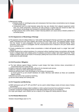 380
b) Mechanical Loading
i) Rotating shafts on centrifugal pumps and compressors that have stress concentrations due to changes
in radii and key ways.
ii) Components such as small diameter piping that may see vibration from adjacent equipment and/or
wind. For small components, resonance can also produce a cyclical load and should be taken into
consideration during design and reviewed for potential problems after installation.
iii) High pressure drop control valves or steam reducing stations can cause serious vibration problems in
connected piping.
4.2.16.5 Appearance or Morphology of Damage
a) The signature mark of a fatigue failure is a “clam shell” type fingerprint that has concentric rings called “beach
marks” emanating from the crack initiation site (Figure 4-29 and Figure 4-30). This signature pattern results
from the “waves” of crack propagation that occur during every cycle above the threshold loading. These
concentric cracks continue to propagate until the cross-sectional area is reduced to the point where failure
due to overload occurs.
b) Cracks nucleating from a surface stress concentration or defect will typically result in a single “clam shell”
fingerprint
c) Cracks resulting from cyclical overstress of a component without significant stress concentration will typically
result in a fatigue failure with multiple points of nucleation and hence multiple “clam shell” fingerprints. These
multiple nucleation sites are the result of microscopic yielding that occurs when the component is momentarily
cycled above its yield strength.
4.2.16.6 Prevention / Mitigation
a) The best defense against fatigue cracking is good design that helps minimize stress concentration of
components that are in cyclic service.
b) Select a metal with a design fatigue life sufficient for its intended cyclic service.
c) Allow for a generous radius along edges and corners.
d) Minimize grinding marks, nicks and gouges on the surface of components.
e) Insure good fit up and smooth transitions for welds. Minimize weld defects as these can accelerate
fatigue cracking.
f) Remove any burrs or lips caused by machining.
g) Use low stress stamps and marking tools.
4.2.16.7 Inspection and Monitoring
a) NDE techniques such as PT, MT and SWUT can be used to detect fatigue cracks at known areas of stress
concentration.
b) VT of small diameter piping to detect oscillation or other cyclical movement that could lead to cracking.
c) Vibration monitoring of rotating equipment to help detect shafts that may be out of balance.
d) In high cycle fatigue, crack initiation can be a majority of the fatigue life making detection difficult.
4.2.16.8 Related Mechanisms
Vibration induced fatigue (see 4.2.17).
 