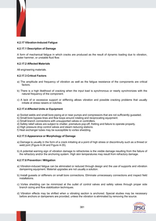 381
4.2.17 Vibration-Induced Fatigue
4.2.17.1 Description of Damage
A form of mechanical fatigue in which cracks are produced as the result of dynamic loading due to vibration,
water hammer, or unstable fluid flow.
4.2.17.2 Affected Materials
All engineering materials.
4.2.17.3 Critical Factors
a) The amplitude and frequency of vibration as well as the fatigue resistance of the components are critical
factors.
b) There is a high likelihood of cracking when the input load is synchronous or nearly synchronizes with the
natural frequency of the component.
c) A lack of or excessive support or stiffening allows vibration and possible cracking problems that usually
initiate at stress raisers or notches.
4.2.17.4 Affected Units or Equipment
a) Socket welds and small bore piping at or near pumps and compressors that are not sufficiently gusseted.
b) Small bore bypass lines and flow loops around rotating and reciprocating equipment.
c) Small branch connections with unsupported valves or controllers.
d) Safety relief valves are subject to chatter, premature pop-off, fretting and failure to operate properly.
e) High pressure drop control valves and steam reducing stations.
f) Heat exchanger tubes may be susceptible to vortex shedding.
4.2.17.5 Appearance or Morphology of Damage
a) Damage is usually in the form of a crack initiating at a point of high stress or discontinuity such as a thread or
weld joint (Figure 4-34 and Figure 4-35).
b) A potential warning sign of vibration damage to refractories is the visible damage resulting from the failure of
the refractory and/or the anchoring system. High skin temperatures may result from refractory damage.
4.2.17.6 Prevention / Mitigation
a) Vibration-induced fatigue can be eliminated or reduced through design and the use of supports and vibration
dampening equipment. Material upgrades are not usually a solution.
b) Install gussets or stiffeners on small bore connections. Eliminate unnecessary connections and inspect field
installations.
c) Vortex shedding can be minimized at the outlet of control valves and safety valves through proper side
branch sizing and flow stabilization techniques.
d) Vibration effects may be shifted when a vibrating section is anchored. Special studies may be necessary
before anchors or dampeners are provided, unless the vibration is eliminated by removing the source.
 