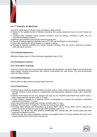 382
4.2.17.7 Inspection and Monitoring
a) Look for visible signs of vibration, pipe movement or water hammer.
b) Check for the audible sounds of vibration emanating from piping components such as control valves and
fittings.
c) Conduct visual inspection during transient conditions (such as startups, shutdowns, upsets, etc.) for
intermittent vibrating conditions.
d) Measure pipe vibrations using special monitoring equipment.
e) The use of surface inspection methods (such as PT, MT) can be effective in a focused plan.
f) Check pipe supports and spring hangers on a regular schedule.
g) Damage to insulation jacketing may indicate excessive vibration. This can result in wetting the insulation
which will cause corrosion.
4.2.17.8 Related Mechanisms
Mechanical fatigue (see 4.2.16) and refractory degradation (see 4.2.18).
4.3.2 Atmospheric Corrosion
4.3.2.1 Description of Damage
A form of corrosion that occurs from moisture associated with atmospheric conditions. Marine environments and
moist polluted industrial environments with airborne contaminants are most severe. Dry rural environments
cause very little corrosion.
4.3.2.2 Affected Materials
Carbon steel, low alloy steels and copper alloyed aluminum.
4.3.2.3 Critical Factors
a) Critical factors include the physical location (industrial, marine, rural); moisture (humidity), particularly designs
that trap moisture or when present in a cooling tower mist; temperature; presence of salts, sulfur compounds
and dirt.
b) Marine environments can be very corrosive (20 mpy) as are industrial environments that contain acids or
sulfur compounds that can form acids (5-10 mpy).
c) Inland locations exposed to a moderate amount of precipitation or humidity are considered moderately
corrosive environments (~1-3 mpy).
d) Dry rural environments usually have very low corrosion rates (<1 mpy).
e) Designs that trap water or moisture in crevices are more prone to attack.
f) Corrosion rates increase with temperature up to about 250
o
F (121o
C). Above 250o
F (121o
C), surfaces are
usually too dry for corrosion to occur except under insulation (see 4.3.3).
g) Chlorides, H2S, fly ash and other airborne contaminates from cooling tower drift, furnace stacks and other
equipment accelerate corrosion.
h) Bird turds can also cause accelerated corrosion and unsightly stains.( For those unfamiliar the word ‘turds’
means excrement from birds suach as guano etc)
 