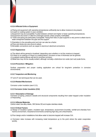 383
4.3.2.4 Affected Units or Equipment
a) Piping and equipment with operating temperatures sufficiently low to allow moisture to be present.
b) A paint or coating system in poor condition.
c) Equipment may be susceptible if cycled between ambient and higher or lower operating temperatures.
d) Equipment shut down or idled for prolonged periods unless properly mothballed.
e) Tanks and piping are particularly susceptible. Piping that rests on pipe supports is very prone to attack due to
water entrapment between the pipe and the support.
f) Orientation to the prevailing wind and rain can also be a factor.
g) Piers and docks are very prone to attack.
h) Bimetallic connections such as copper to aluminum electrical connections
4.3.2.5 Appearance
a) The attack will be general or localized, depending upon whether or not the moisture is trapped.
b) If there is no coating or if there is a coating failure, corrosion or loss in thickness can be general.
c) Localized coating failures will tend to promote corrosion.
d) Metal loss may not be visually evident, although normally a distinctive iron oxide (red rust) scale forms.
4.3.2.6 Prevention / Mitigation
Surface preparation and proper coating application are critical for long-term protection in corrosive
environments.
4.3.2.7 Inspection and Monitoring
VT and UT are techniques that can be used.
4.3.2.8 Related Mechanisms
Corrosion under insulation (see 4.3.3).
4.3.3 Corrosion Under Insulation (CUI)
4.3.3.1 Description of Damage
Corrosion of piping, pressure vessels and structural components resulting from water trapped under insulation
or fireproofing.
4.3.3.2 Affected Materials
Carbon steel, low alloy steels, 300 Series SS and duplex stainless steels.
4.3.3.3 Critical Factors
a) Design of insulation system, insulation type, temperature, environment (humidity, rainfall and chlorides from
marine environment, industrial environments containing high SO2) are critical factors.
b) Poor design and/or installations that allow water to become trapped will increase CUI.
c) Corrosion rates increase with increasing metal temperature up to the point where the water evaporates
quickly.
 
