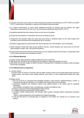 384
d) Corrosion becomes more severe at metal temperatures between the boiling point 2120
F (1000
C) and 2500
F
(1210
C), where water is less likely to vaporize and insulation stays wet longer.
e) In marine environments or areas where significant amounts of moisture may be present, the upper
temperature range where CUI may occur can be extended significantly above 250o
F (121o
C).
f) Insulating materials that hold moisture (wick) can be more of a problem.
g) Cyclic thermal operation or intermittent service can increase corrosion.
h) Equipment that operates below the water dew point tends to condense water on the metal surface thus
providing a wet environment and increasing the risk of corrosion.
i) Damage is aggravated by contaminants that may be leached out of the insulation, such as chlorides.
j) Plants located in areas with high annual rainfall or warmer, marine locations are more prone to CUI than
plants located in cooler, drier, mid-continent locations.
k) Environments that provide airborne contaminants such as chlorides (marine environments, cooling tower drift)
or SO2 (stack emissions) can accelerate corrosion.
4.3.3.4 Affected Materials
a) Carbon and low alloy steels are subject to pitting and loss in thickness.
b) 300 Series SS, 400 Series SS and duplex SS are subject to pitting and localized corrosion.
c) 300 Series SS are also subject to Stress Corrosion Cracking (SCC) if chlorides are present, while the duplex
SS are less susceptible.
4.3.3.5 Affected Units or Equipment
a) Location Issues
Common areas of concern in process units are higher moisture areas such as those areas down-wind from
cooling towers, near steam vents, deluge systems, acid vapors, or near supplemental cooling with water
spray.
b) Design Issues
i) CUI can be found on equipment with damaged insulation, vapor barriers, weatherproofing or mastic, or
protrusions through the insulation or at insulation termination points such as flanges.
ii) Equipment designed with insulation support rings welded directly to the vessel wall (no standoff);
particularly
around ladder and platform clips, and lifting lugs, nozzles and stiffener rings.
iii) Piping or equipment with damaged/leaking steam tracing.
iv) Localized damage at paint and/or coating systems.
v) Locations where moisture/water will naturally collect (gravity drainage) before evaporating (insulation
support
rings on vertical equipment) and improperly terminated fireproofing.
vi) The first few feet of a horizontal pipe run adjacent to the bottom of a vertical run is a typical a CUI
location.
 