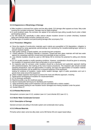 385
4.3.3.6 Appearance or Morphology of Damage
a) After insulation is removed from carbon and low alloy steels, CUI damage often appears as loose, flaky scale
covering the corroded component. Damage may be highly localized .
b) In some localized cases, the corrosion can appear to be carbuncle type pitting (usually found under a failed
paint/coating system).
c) For 300 Series SS, specifically in older calcium silicate insulation (known to contain chlorides), localized
pitting and chloride stress corrosion cracking can occur.
d) Tell tale signs of insulation and paint/coating damage often accompany CUI.
4.3.3.7 Prevention / Mitigation
a) Since the majority of construction materials used in plants are susceptible to CUI degradation, mitigation is
best achieved by using appropriate paints/coatings and maintaining the insulation/sealing/vapor barriers to
prevent moisture ingress.
b) High quality coatings, properly applied, can provide long term protection.
c) Careful selection of insulating materials is important. Closed-cell foam glass materials will hold less water
against the vessel/pipe wall than mineral wool and potentially be less corrosive.
d) Low chloride insulation should be used on 300 Series SS to minimize the potential for pitting and chloride
SCC.
e) It is not usually possible to modify operating conditions. However, consideration should be given to removing
the insulation on equipment where heat conservation is not as important.
f) An inspection plan for corrosion under insulation should be a structured and systematic approach starting
with prediction/analysis, then looking at the more invasive procedures. The inspection plan should consider
operating temperature; type and age/condition of coating; and type and age/condition of insulation material.
Additional prioritization can be added from a physical inspection of the equipment,
looking for evidence of insulation, mastic and/or sealant damage, signs of water penetration and rust in
gravity drain areas around the equipment.
g) Utilize multiple inspection techniques to produce the most cost effective approach, including:
i) Partial and/or full stripping of insulation for visual examination.
ii) UT for thickness verification.
iii) Real-time profile x-ray (for small bore piping).
iv) Neutron backscatter techniques for identifying wet insulation.
v) Deep penetrating eddy-current inspection (can be automated with a robotic crawler).
vi) IR thermography looking for wet insulation and/or damaged and missing insulation under the jacket.
vii) Guided Wave UT.
4.3.3.8 Related Mechanisms
Atmospheric corrosion (see 4.3.2), oxidation (see 4.4.1) and chloride SCC (see 4.5.1).
4.3.5 Boiler Water Condensate Corrosion
4.3.5.1 Description of Damage
General corrosion and pitting in the boiler system and condensate return piping.
4.3.5.2 Affected Materials
Primarily carbon steel, some low alloy steel, some 300 Series SS and copper based alloys.
 