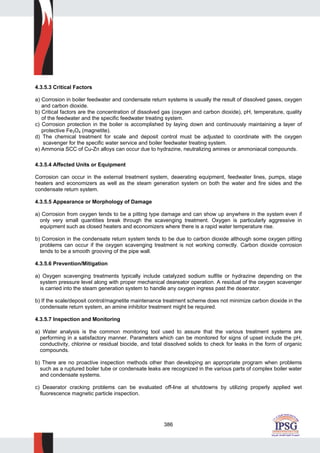 386
4.3.5.3 Critical Factors
a) Corrosion in boiler feedwater and condensate return systems is usually the result of dissolved gases, oxygen
and carbon dioxide.
b) Critical factors are the concentration of dissolved gas (oxygen and carbon dioxide), pH, temperature, quality
of the feedwater and the specific feedwater treating system.
c) Corrosion protection in the boiler is accomplished by laying down and continuously maintaining a layer of
protective Fe3O4 (magnetite).
d) The chemical treatment for scale and deposit control must be adjusted to coordinate with the oxygen
scavenger for the specific water service and boiler feedwater treating system.
e) Ammonia SCC of Cu-Zn alloys can occur due to hydrazine, neutralizing amines or ammoniacal compounds.
4.3.5.4 Affected Units or Equipment
Corrosion can occur in the external treatment system, deaerating equipment, feedwater lines, pumps, stage
heaters and economizers as well as the steam generation system on both the water and fire sides and the
condensate return system.
4.3.5.5 Appearance or Morphology of Damage
a) Corrosion from oxygen tends to be a pitting type damage and can show up anywhere in the system even if
only very small quantities break through the scavenging treatment. Oxygen is particularly aggressive in
equipment such as closed heaters and economizers where there is a rapid water temperature rise.
b) Corrosion in the condensate return system tends to be due to carbon dioxide although some oxygen pitting
problems can occur if the oxygen scavenging treatment is not working correctly. Carbon dioxide corrosion
tends to be a smooth grooving of the pipe wall.
4.3.5.6 Prevention/Mitigation
a) Oxygen scavenging treatments typically include catalyzed sodium sulfite or hydrazine depending on the
system pressure level along with proper mechanical deareator operation. A residual of the oxygen scavenger
is carried into the steam generation system to handle any oxygen ingress past the deaerator.
b) If the scale/deposit control/magnetite maintenance treatment scheme does not minimize carbon dioxide in the
condensate return system, an amine inhibitor treatment might be required.
4.3.5.7 Inspection and Monitoring
a) Water analysis is the common monitoring tool used to assure that the various treatment systems are
performing in a satisfactory manner. Parameters which can be monitored for signs of upset include the pH,
conductivity, chlorine or residual biocide, and total dissolved solids to check for leaks in the form of organic
compounds.
b) There are no proactive inspection methods other than developing an appropriate program when problems
such as a ruptured boiler tube or condensate leaks are recognized in the various parts of complex boiler water
and condensate systems.
c) Deaerator cracking problems can be evaluated off-line at shutdowns by utilizing properly applied wet
fluorescence magnetic particle inspection.
 