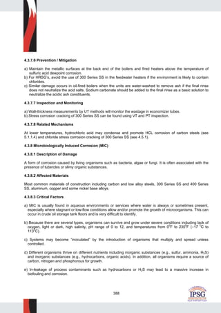 388
4.3.7.6 Prevention / Mitigation
a) Maintain the metallic surfaces at the back end of the boilers and fired heaters above the temperature of
sulfuric acid dewpoint corrosion.
b) For HRSG’s, avoid the use of 300 Series SS in the feedwater heaters if the environment is likely to contain
chlorides.
c) Similar damage occurs in oil-fired boilers when the units are water-washed to remove ash if the final rinse
does not neutralize the acid salts. Sodium carbonate should be added to the final rinse as a basic solution to
neutralize the acidic ash constituents.
4.3.7.7 Inspection and Monitoring
a) Wall-thickness measurements by UT methods will monitor the wastage in economizer tubes.
b) Stress corrosion cracking of 300 Series SS can be found using VT and PT inspection.
4.3.7.8 Related Mechanisms
At lower temperatures, hydrochloric acid may condense and promote HCL corrosion of carbon steels (see
5.1.1.4) and chloride stress corrosion cracking of 300 Series SS (see 4.5.1).
4.3.8 Microbiologically Induced Corrosion (MIC)
4.3.8.1 Description of Damage
A form of corrosion caused by living organisms such as bacteria, algae or fungi. It is often associated with the
presence of tubercles or slimy organic substances.
4.3.8.2 Affected Materials
Most common materials of construction including carbon and low alloy steels, 300 Series SS and 400 Series
SS, aluminum, copper and some nickel base alloys.
4.3.8.3 Critical Factors
a) MIC is usually found in aqueous environments or services where water is always or sometimes present,
especially where stagnant or low-flow conditions allow and/or promote the growth of microorganisms. This can
occur in crude oil storage tank floors and is very difficult to identify.
b) Because there are several types, organisms can survive and grow under severe conditions including lack of
oxygen, light or dark, high salinity, pH range of 0 to 12, and temperatures from 0
0
F to 2350
F (–17 0
C to
1130
C).
c) Systems may become “inoculated” by the introduction of organisms that multiply and spread unless
controlled.
d) Different organisms thrive on different nutrients including inorganic substances (e.g., sulfur, ammonia, H2S)
and inorganic substances (e.g., hydrocarbons, organic acids). In addition, all organisms require a source of
carbon, nitrogen and phosphorous for growth.
e) In-leakage of process contaminants such as hydrocarbons or H2S may lead to a massive increase in
biofouling and corrosion.
 