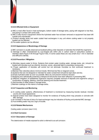 389
4.3.8.4 Affected Units or Equipment
a) MIC is most often found in heat exchangers, bottom water of storage tanks, piping with stagnant or low flow,
and piping in contact with some soils.
b) MIC is also found in equipment where the hydrotest water has not been removed or equipment has been left
outside and unprotected.
c) Product storage tanks and water cooled heat exchangers in any unit where cooling water is not properly
treated can be affected.
d) Fire water systems can be affected.
4.3.8.5 Appearance or Morphology of Damage
a) MIC corrosion is usually observed as localized pitting under deposits or tubercles that shield the organisms.
b) Damage is often characterized by cup-shaped pits within pits in carbon steel or subsurface cavities in
stainless steel (Figure 4-45 through Figure 4-50). In some cases these are very small circa 1 mm in diameter
and difficult to identify.
4.3.8.6 Prevention / Mitigation
a) Microbes require water to thrive. Systems that contain water (cooling water, storage tanks, etc.) should be
treated with biocides such as chlorine, bromine, ozone, ultraviolet light or proprietary compounds.
b) Proper application of biocides will control but not eliminate microbes so that continued treatment is
necessary.
c) Maintain flow velocities above minimum levels. Minimize low flow or stagnant zones.
d) Systems that are not designed or intended for water containment should be kept clean and dry.
e) Empty hydrotest water as soon as possible. Blow dry and prevent moisture intrusion.
f) Wrapping and cathodically protecting underground structures have been effective in preventing MIC.
g) Effective mitigation of established organisms requires complete removal of deposits and organisms using a
combination of pigging, blasting, chemical cleaning and biocide treatment.
h) Add biocides to water phase in storage tanks.
i) Maintain coatings on the interior of storage tanks.
4.3.8.7 Inspection and Monitoring
a) In cooling water systems, effectiveness of treatment is monitored by measuring biocide residual, microbe
counts and visual appearance.
b) Special probes have been designed to monitor for evidence of fouling which may precede or coincide with
MIC damage.
c) An increase in the loss of duty of a heat exchanger may be indicative of fouling and potential MIC damage.
d) Foul smelling water may be a sign of trouble.
4.3.8.8 Related Mechanisms
Cooling water corrosion (see 4.3.4).
4.3.9 Soil Corrosion
4.3.9.1 Description of Damage
The deterioration of metals exposed to soils is referred to as soil corrosion.
 