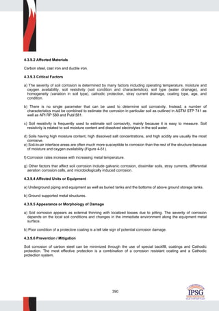390
4.3.9.2 Affected Materials
Carbon steel, cast iron and ductile iron.
4.3.9.3 Critical Factors
a) The severity of soil corrosion is determined by many factors including operating temperature, moisture and
oxygen availability, soil resistivity (soil condition and characteristics), soil type (water drainage), and
homogeneity (variation in soil type), cathodic protection, stray current drainage, coating type, age, and
condition.
b) There is no single parameter that can be used to determine soil corrosivity. Instead, a number of
characteristics must be combined to estimate the corrosion in particular soil as outlined in ASTM STP 741 as
well as API RP 580 and Publ 581.
c) Soil resistivity is frequently used to estimate soil corrosivity, mainly because it is easy to measure. Soil
resistivity is related to soil moisture content and dissolved electrolytes in the soil water.
d) Soils having high moisture content, high dissolved salt concentrations, and high acidity are usually the most
corrosive.
e) Soil-to-air interface areas are often much more susceptible to corrosion than the rest of the structure because
of moisture and oxygen availability (Figure 4-51).
f) Corrosion rates increase with increasing metal temperature.
g) Other factors that affect soil corrosion include galvanic corrosion, dissimilar soils, stray currents, differential
aeration corrosion cells, and microbiologically induced corrosion.
4.3.9.4 Affected Units or Equipment
a) Underground piping and equipment as well as buried tanks and the bottoms of above ground storage tanks.
b) Ground supported metal structures.
4.3.9.5 Appearance or Morphology of Damage
a) Soil corrosion appears as external thinning with localized losses due to pitting. The severity of corrosion
depends on the local soil conditions and changes in the immediate environment along the equipment metal
surface.
b) Poor condition of a protective coating is a tell tale sign of potential corrosion damage.
4.3.9.6 Prevention / Mitigation
Soil corrosion of carbon steel can be minimized through the use of special backfill, coatings and Cathodic
protection. The most effective protection is a combination of a corrosion resistant coating and a Cathodic
protection system.
 