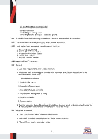 40
• Soil Box Method Test should consider:
• avoid contamination
• avoid adding or deleting water
• compacting to same density as it was in the ground
10.3.1.5 Cathodic Protection Monitoring - done to NACE RP 0169 and Section II or API RP 651.
10.3.2 Inspection Methods - Intelligent pigging, video camera, excavation.
10.3.3 Leak testing (used when visual inspection cannot be done):
A. Pressure Decay Method
B. Volume Measurement Method
C. Single Point Volumetric Method
D. Tracer - Gas Method
E. Acoustic Emission Method
10.4 Inspection of New Construction.
10.4.1 General.
A. Must meet Requirements of B31.3 as a minimum.
B. Procedures used to inspect piping systems while equipment is shut down are adaptable to the
inspection of new construction.
1. Thickness measurements.
2. Inspection for cracks.
3. Inspection of gasket faces.
4. Inspection of valves, and joints.
5. Inspection for misalignment of piping.
6. Inspection of welds.
7. Pressure testing.
B. Extent of inspection during fabrication and installation depends largely on the severity of the service
& the quality of the workmanship, and it should be part of the design.
10.4.2 Inspection of Materials.
A. Check for conformance with codes and specifications.
B. Radiograph of welds is especially important during new construction..
C. PT and MT may also be required on welds.
 