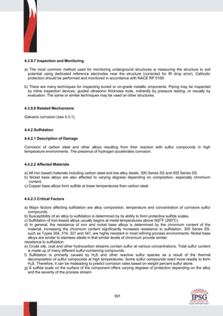 391
4.3.9.7 Inspection and Monitoring
a) The most common method used for monitoring underground structures is measuring the structure to soil
potential using dedicated reference electrodes near the structure (corrected for IR drop error). Cathodic
protection should be performed and monitored in accordance with NACE RP 0169.
b) There are many techniques for inspecting buried or on-grade metallic omponents. Piping may be inspected
by inline inspection devices, guided ultrasonic thickness tools, indirectly by pressure testing, or visually by
evaluation. The same or similar techniques may be used on other structures.
4.3.9.8 Related Mechanisms
Galvanic corrosion (see 4.3.1).
4.4.2 Sulfidation
4.4.2.1 Description of Damage
Corrosion of carbon steel and other alloys resulting from their reaction with sulfur compounds in high
temperature environments. The presence of hydrogen accelerates corrosion.
4.4.2.2 Affected Materials
a) All iron based materials including carbon steel and low alloy steels, 300 Series SS and 400 Series SS.
b) Nickel base alloys are also affected to varying degrees depending on composition, especially chromium
content.
c) Copper base alloys form sulfide at lower temperatures than carbon steel.
4.4.2.3 Critical Factors
a) Major factors affecting sulfidation are alloy composition, temperature and concentration of corrosive sulfur
compounds.
b) Susceptibility of an alloy to sulfidation is determined by its ability to form protective sulfide scales.
c) Sulfidation of iron-based alloys usually begins at metal temperatures above 500
o
F (260o
C).
d) In general, the resistance of iron and nickel base alloys is determined by the chromium content of the
material. Increasing the chromium content significantly increases resistance to sulfidation. 300 Series SS,
such as Types 304, 316, 321 and 347, are highly resistant in most refining process environments. Nickel base
alloys are similar to stainless steels in that similar levels of chromium provide similar
resistance to sulfidation.
e) Crude oils, coal and other hydrocarbon streams contain sulfur at various concentrations. Total sulfur content
is made up of many different sulfur-containing compounds.
f) Sulfidation is primarily caused by H2S and other reactive sulfur species as a result of the thermal
decomposition of sulfur compounds at high temperatures. Some sulfur compounds react more readily to form
H2S. Therefore, it can be misleading to predict corrosion rates based on weight percent sulfur alone.
g) A sulfide scale on the surface of the component offers varying degrees of protection depending on the alloy
and the severity of the process stream.
 