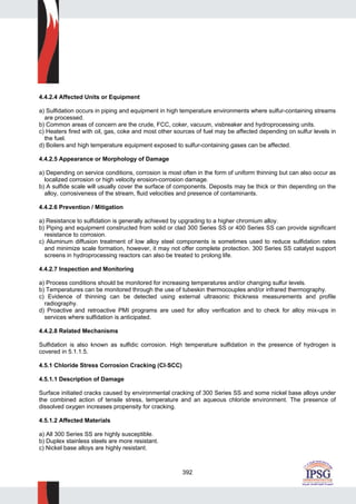 392
4.4.2.4 Affected Units or Equipment
a) Sulfidation occurs in piping and equipment in high temperature environments where sulfur-containing streams
are processed.
b) Common areas of concern are the crude, FCC, coker, vacuum, visbreaker and hydroprocessing units.
c) Heaters fired with oil, gas, coke and most other sources of fuel may be affected depending on sulfur levels in
the fuel.
d) Boilers and high temperature equipment exposed to sulfur-containing gases can be affected.
4.4.2.5 Appearance or Morphology of Damage
a) Depending on service conditions, corrosion is most often in the form of uniform thinning but can also occur as
localized corrosion or high velocity erosion-corrosion damage.
b) A sulfide scale will usually cover the surface of components. Deposits may be thick or thin depending on the
alloy, corrosiveness of the stream, fluid velocities and presence of contaminants.
4.4.2.6 Prevention / Mitigation
a) Resistance to sulfidation is generally achieved by upgrading to a higher chromium alloy.
b) Piping and equipment constructed from solid or clad 300 Series SS or 400 Series SS can provide significant
resistance to corrosion.
c) Aluminum diffusion treatment of low alloy steel components is sometimes used to reduce sulfidation rates
and minimize scale formation, however, it may not offer complete protection. 300 Series SS catalyst support
screens in hydroprocessing reactors can also be treated to prolong life.
4.4.2.7 Inspection and Monitoring
a) Process conditions should be monitored for increasing temperatures and/or changing sulfur levels.
b) Temperatures can be monitored through the use of tubeskin thermocouples and/or infrared thermography.
c) Evidence of thinning can be detected using external ultrasonic thickness measurements and profile
radiography.
d) Proactive and retroactive PMI programs are used for alloy verification and to check for alloy mix-ups in
services where sulfidation is anticipated.
4.4.2.8 Related Mechanisms
Sulfidation is also known as sulfidic corrosion. High temperature sulfidation in the presence of hydrogen is
covered in 5.1.1.5.
4.5.1 Chloride Stress Corrosion Cracking (Cl-SCC)
4.5.1.1 Description of Damage
Surface initiated cracks caused by environmental cracking of 300 Series SS and some nickel base alloys under
the combined action of tensile stress, temperature and an aqueous chloride environment. The presence of
dissolved oxygen increases propensity for cracking.
4.5.1.2 Affected Materials
a) All 300 Series SS are highly susceptible.
b) Duplex stainless steels are more resistant.
c) Nickel base alloys are highly resistant.
 