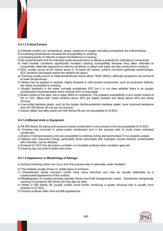 393
4.5.1.3 Critical Factors
a) Chloride content, pH, temperature, stress, presence of oxygen and alloy composition are critical factors.
b) Increasing temperatures increase the susceptibility to cracking.
c) Increasing levels of chloride increase the likelihood of cracking.
d) No practical lower limit for chlorides exists because there is always a potential for chlorides to concentrate.
e) Heat transfer conditions significantly increase cracking susceptibility because they allow chlorides to
concentrate. Alternate exposures to wet-dry conditions or steam and water are also conducive to cracking.
f) SCC usually occurs at pH values above 2. At lower pH values, uniform corrosion generally predominates.
SCC tendency decreases toward the alkaline pH region.
g) Cracking usually occurs at metal temperatures above about 140oF (60oC), although exceptions can be found
at lower temperatures.
h) Stress may be applied or residual. Highly stressed or cold worked components, such as expansion bellows,
are highly susceptible to cracking.
i) Oxygen dissolved in the water normally accelerates SCC but it is not clear whether there is an oxygen
concentration threshold below which chloride SCC is impossible.
j) Nickel content of the alloy has a major affect on resistance. The greatest susceptibility is at a nickel content of
8% to 12%. Alloys with nickel contents above 35% are highly resistant and alloys above 45% are nearly
immune.
k) Low-nickel stainless steels, such as the duplex (ferrite-austenite) stainless steels, have improved resistance
over the 300 Series SS but are not immune.
l) Carbon steels, low alloy steels and 400 Series SS are not susceptible to Cl-SCC.
4.5.1.4 Affected Units or Equipment
a) All 300 Series SS piping and pressure vessel components in any process units are susceptible to Cl-SCC.
b) Cracking has occurred in water-cooled condensers and in the process side of crude tower overhead
condensers.
c) Drains in hydroprocessing units are susceptible to cracking during startup/shutdown if not properly purged.
d) Bellows and instrument tubing, particularly those associated with hydrogen recycle streams contaminated
with chlorides, can be affected.
e) External Cl–SCC has also been a problem on insulated surfaces when insulation gets wet.
f) Cracking has occurred in boiler drain lines.
4.5.1.5 Appearance or Morphology of Damage
a) Surface breaking cracks can occur from the process side or externally under insulation.
b) The material usually shows no visible signs of corrosion.
c) Characteristic stress corrosion cracks have many branches and may be visually detectable by a
crazecracked appearance of the surface.
d) Metallography of cracked samples typically shows branched transgranular cracks . Sometimes intergranular
cracking of sensitized 300 Series SS may also be seen.
e) Welds in 300 Series SS usually contain some ferrite, producing a duplex structure that is usually more
resistant to Cl–SCC.
f) Fracture surfaces often have a brittle appearance.
 