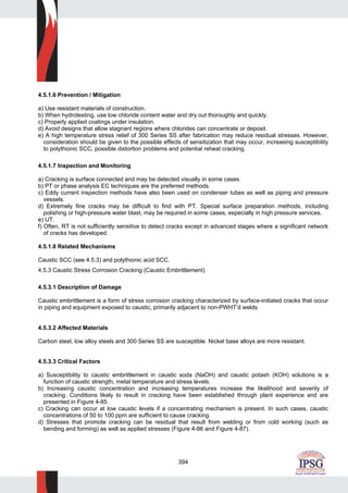 394
4.5.1.6 Prevention / Mitigation
a) Use resistant materials of construction.
b) When hydrotesting, use low chloride content water and dry out thoroughly and quickly.
c) Properly applied coatings under insulation.
d) Avoid designs that allow stagnant regions where chlorides can concentrate or deposit.
e) A high temperature stress relief of 300 Series SS after fabrication may reduce residual stresses. However,
consideration should be given to the possible effects of sensitization that may occur, increasing susceptibility
to polythionic SCC, possible distortion problems and potential reheat cracking.
4.5.1.7 Inspection and Monitoring
a) Cracking is surface connected and may be detected visually in some cases.
b) PT or phase analysis EC techniques are the preferred methods.
c) Eddy current inspection methods have also been used on condenser tubes as well as piping and pressure
vessels.
d) Extremely fine cracks may be difficult to find with PT. Special surface preparation methods, including
polishing or high-pressure water blast, may be required in some cases, especially in high pressure services.
e) UT.
f) Often, RT is not sufficiently sensitive to detect cracks except in advanced stages where a significant network
of cracks has developed.
4.5.1.8 Related Mechanisms
Caustic SCC (see 4.5.3) and polythionic acid SCC.
4.5.3 Caustic Stress Corrosion Cracking (Caustic Embrittlement)
4.5.3.1 Description of Damage
Caustic embrittlement is a form of stress corrosion cracking characterized by surface-initiated cracks that occur
in piping and equipment exposed to caustic, primarily adjacent to non-PWHT’d welds.
4.5.3.2 Affected Materials
Carbon steel, low alloy steels and 300 Series SS are susceptible. Nickel base alloys are more resistant.
4.5.3.3 Critical Factors
a) Susceptibility to caustic embrittlement in caustic soda (NaOH) and caustic potash (KOH) solutions is a
function of caustic strength, metal temperature and stress levels.
b) Increasing caustic concentration and increasing temperatures increase the likelihood and severity of
cracking. Conditions likely to result in cracking have been established through plant experience and are
presented in Figure 4-85.
c) Cracking can occur at low caustic levels if a concentrating mechanism is present. In such cases, caustic
concentrations of 50 to 100 ppm are sufficient to cause cracking.
d) Stresses that promote cracking can be residual that result from welding or from cold working (such as
bending and forming) as well as applied stresses (Figure 4-86 and Figure 4-87).
 