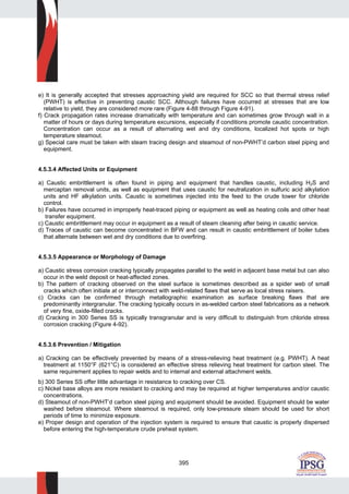 395
e) It is generally accepted that stresses approaching yield are required for SCC so that thermal stress relief
(PWHT) is effective in preventing caustic SCC. Although failures have occurred at stresses that are low
relative to yield, they are considered more rare (Figure 4-88 through Figure 4-91).
f) Crack propagation rates increase dramatically with temperature and can sometimes grow through wall in a
matter of hours or days during temperature excursions, especially if conditions promote caustic concentration.
Concentration can occur as a result of alternating wet and dry conditions, localized hot spots or high
temperature steamout.
g) Special care must be taken with steam tracing design and steamout of non-PWHT’d carbon steel piping and
equipment.
4.5.3.4 Affected Units or Equipment
a) Caustic embrittlement is often found in piping and equipment that handles caustic, including H2S and
mercaptan removal units, as well as equipment that uses caustic for neutralization in sulfuric acid alkylation
units and HF alkylation units. Caustic is sometimes injected into the feed to the crude tower for chloride
control.
b) Failures have occurred in improperly heat-traced piping or equipment as well as heating coils and other heat
transfer equipment.
c) Caustic embrittlement may occur in equipment as a result of steam cleaning after being in caustic service.
d) Traces of caustic can become concentrated in BFW and can result in caustic embrittlement of boiler tubes
that alternate between wet and dry conditions due to overfiring.
4.5.3.5 Appearance or Morphology of Damage
a) Caustic stress corrosion cracking typically propagates parallel to the weld in adjacent base metal but can also
occur in the weld deposit or heat-affected zones.
b) The pattern of cracking observed on the steel surface is sometimes described as a spider web of small
cracks which often initiate at or interconnect with weld-related flaws that serve as local stress raisers.
c) Cracks can be confirmed through metallographic examination as surface breaking flaws that are
predominantly intergranular. The cracking typically occurs in as-welded carbon steel fabrications as a network
of very fine, oxide-filled cracks.
d) Cracking in 300 Series SS is typically transgranular and is very difficult to distinguish from chloride stress
corrosion cracking (Figure 4-92).
4.5.3.6 Prevention / Mitigation
a) Cracking can be effectively prevented by means of a stress-relieving heat treatment (e.g. PWHT). A heat
treatment at 1150°F (621°C) is considered an effective stress relieving heat treatment for carbon steel. The
same requirement applies to repair welds and to internal and external attachment welds.
b) 300 Series SS offer little advantage in resistance to cracking over CS.
c) Nickel base alloys are more resistant to cracking and may be required at higher temperatures and/or caustic
concentrations.
d) Steamout of non-PWHT’d carbon steel piping and equipment should be avoided. Equipment should be water
washed before steamout. Where steamout is required, only low-pressure steam should be used for short
periods of time to minimize exposure.
e) Proper design and operation of the injection system is required to ensure that caustic is properly dispersed
before entering the high-temperature crude preheat system.
 