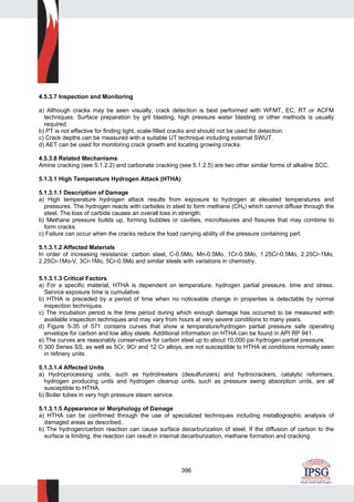 396
4.5.3.7 Inspection and Monitoring
a) Although cracks may be seen visually, crack detection is best performed with WFMT, EC, RT or ACFM
techniques. Surface preparation by grit blasting, high pressure water blasting or other methods is usually
required.
b) PT is not effective for finding tight, scale-filled cracks and should not be used for detection.
c) Crack depths can be measured with a suitable UT technique including external SWUT.
d) AET can be used for monitoring crack growth and locating growing cracks.
4.5.3.8 Related Mechanisms
Amine cracking (see 5.1.2.2) and carbonate cracking (see 5.1.2.5) are two other similar forms of alkaline SCC.
5.1.3.1 High Temperature Hydrogen Attack (HTHA)
5.1.3.1.1 Description of Damage
a) High temperature hydrogen attack results from exposure to hydrogen at elevated temperatures and
pressures. The hydrogen reacts with carbides in steel to form methane (CH4) which cannot diffuse through the
steel. The loss of carbide causes an overall loss in strength.
b) Methane pressure builds up, forming bubbles or cavities, microfissures and fissures that may combine to
form cracks.
c) Failure can occur when the cracks reduce the load carrying ability of the pressure containing part.
5.1.3.1.2 Affected Materials
In order of increasing resistance: carbon steel, C-0.5Mo, Mn-0.5Mo, 1Cr-0.5Mo, 1.25Cr-0.5Mo, 2.25Cr-1Mo,
2.25Cr-1Mo-V, 3Cr-1Mo, 5Cr-0.5Mo and similar steels with variations in chemistry.
5.1.3.1.3 Critical Factors
a) For a specific material, HTHA is dependent on temperature, hydrogen partial pressure, time and stress.
Service exposure time is cumulative.
b) HTHA is preceded by a period of time when no noticeable change in properties is detectable by normal
inspection techniques.
c) The incubation period is the time period during which enough damage has occurred to be measured with
available inspection techniques and may vary from hours at very severe conditions to many years.
d) Figure 5-35 of 571 contains curves that show a temperature/hydrogen partial pressure safe operating
envelope for carbon and low alloy steels. Additional information on HTHA can be found in API RP 941.
e) The curves are reasonably conservative for carbon steel up to about 10,000 psi hydrogen partial pressure.
f) 300 Series SS, as well as 5Cr, 9Cr and 12 Cr alloys, are not susceptible to HTHA at conditions normally seen
in refinery units.
5.1.3.1.4 Affected Units
a) Hydroprocessing units, such as hydrotreaters (desulfurizers) and hydrocrackers, catalytic reformers,
hydrogen producing units and hydrogen cleanup units, such as pressure swing absorption units, are all
susceptible to HTHA.
b) Boiler tubes in very high pressure steam service.
5.1.3.1.5 Appearance or Morphology of Damage
a) HTHA can be confirmed through the use of specialized techniques including metallographic analysis of
damaged areas as described..
b) The hydrogen/carbon reaction can cause surface decarburization of steel. If the diffusion of carbon to the
surface is limiting, the reaction can result in internal decarburization, methane formation and cracking.
 