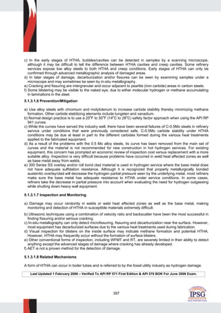397
c) In the early stages of HTHA, bubbles/cavities can be detected in samples by a scanning microscope,
although it may be difficult to tell the difference between HTHA cavities and creep cavities. Some refinery
services expose low alloy steels to both HTHA and creep conditions. Early stages of HTHA can only be
confirmed through advanced metallographic analysis of damaged areas.
d) In later stages of damage, decarburization and/or fissures can be seen by examining samples under a
microscope and may sometimes be seen by in-situ metallography.
e) Cracking and fissuring are intergranular and occur adjacent to pearlite (iron carbide) areas in carbon steels.
f) Some blistering may be visible to the naked eye, due to either molecular hydrogen or methane accumulating
in laminations in the steel.
5.1.3.1.6 Prevention/Mitigation
a) Use alloy steels with chromium and molybdenum to increase carbide stability thereby minimizing methane
formation. Other carbide stabilizing elements include tungsten and vanadium.
b) Normal design practice is to use a 25
o
F to 50o
F (14o
C to 28o
C) safety factor approach when using the API RP
941 curves.
c) While the curves have served the industry well, there have been several failures of C-0.5Mo steels in refinery
service under conditions that were previously considered safe. C-0.5Mo carbide stability under HTHA
conditions may be due at least in part to the different carbides formed during the various heat treatments
applied to the fabricated equipment.
d) As a result of the problems with the 0.5 Mo alloy steels, its curve has been removed from the main set of
curves and the material is not recommended for new construction in hot hydrogen services. For existing
equipment, this concern has prompted an economic review of inspection cost versus replacement with a more
suitable alloy. Inspection is very difficult because problems have occurred in weld heat affected zones as well
as base metal away from welds.
e) 300 Series SS overlay and/or roll bond clad material is used in hydrogen service where the base metal does
not have adequate sulfidation resistance. Although it is recognized that properly metallurgically bonded
austenitic overlay/clad will decrease the hydrogen partial pressure seen by the underlying metal, most refiners
make sure the base metal has adequate resistance to HTHA under service conditions. In some cases,
refiners take the decrease in partial pressure into account when evaluating the need for hydrogen outgassing
while shutting down heavy wall equipment.
5.1.3.1.7 Inspection and Monitoring
a) Damage may occur randomly in welds or weld heat affected zones as well as the base metal, making
monitoring and detection of HTHA in susceptible materials extremely difficult.
b) Ultrasonic techniques using a combination of velocity ratio and backscatter have been the most successful in
finding fissuring and/or serious cracking.
c) In-situ metallography can only detect microfissuring, fissuring and decarburization near the surface. However,
most equipment has decarburized surfaces due to the various heat treatments used during fabrication.
d) Visual inspection for blisters on the inside surface may indicate methane formation and potential HTHA.
However, HTHA may frequently occur without the formation of surface blisters.
e) Other conventional forms of inspection, including WFMT and RT, are severely limited in their ability to detect
anything except the advanced stages of damage where cracking has already developed.
f) AET is not a proven method for the detection of damage.
5.1.3.1.8 Related Mechanisms
A form of HTHA can occur in boiler tubes and is referred to by the fossil utility industry as hydrogen damage.
Last Updated 1 February 2006 – Verified To API RP 571 First Edition & API 570 BOK For June 2006 Exam.
 