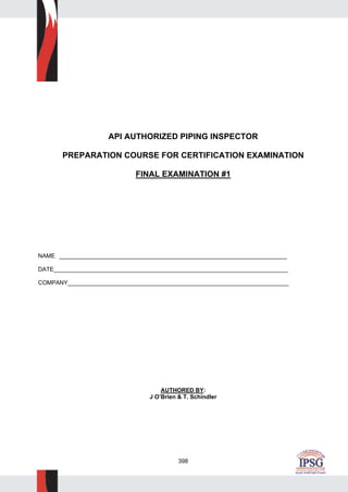 398
API AUTHORIZED PIPING INSPECTOR
PREPARATION COURSE FOR CERTIFICATION EXAMINATION
FINAL EXAMINATION #1
NAME ______________________________________________________________________
DATE________________________________________________________________________
COMPANY____________________________________________________________________
AUTHORED BY:
J O’Brien & T. Schindler
 