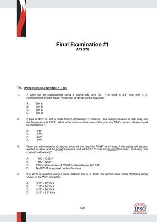399
Final Examination #1
API 570
OPEN BOOK QUESTIONS ( 1 ~ 50 )
1. A weld will be radiographed using a source-side wire IQI. The weld is 3/8” thick with 1/16”
reinforcement on both sides. What ASTM IQI set will be required?
A. Set A
B. Set B
C. Set C
D. Set D
2. A pipe is NPS 16, and is made from A 335 Grade P1 material. The design pressure is 1200 psig, and
the temperature is 750°F. What is the minimum thickness of this pipe, if a 1/16” corrosion allowance will
be maintained?
A. .734”
B. .675”
C. .480”
D. .970”
3. From the information in #2 above, what will the required PWHT be (if any), if this piping will be girth
welded in place, and the actual thickness used will be 1/16” over the required thickness (including the
corrosion allowance)?
A. 1100 - 1325°F
B. 1100 - 1200°F
C. 200° preheat in lieu of PWHT is allowable per API 570
D. No PWHT is required on this thickness
4. If a WPS is qualified using a base material that is 9” thick, the correct base metal thickness range
shown in the WPS should be:
A. 3/16” - 12” thick
B. 1/16” - 14” thick
C. 3/16” - 18” thick
D. 3/16” - 9.9” thick
 