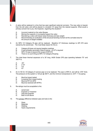 400
5. A valve will be replaced in a line that has seen significant external corrosion. The new valve is heavier
than the old valve, and will be placed in a location 10’ away from the nearest supports. What would a
primary concern be to you, the Inspector, regarding this situation?
A. Incorrect material on the valve flanges
B. Moving the supports in to properly support the valve
C. Reordering a valve with lesser body thickness and less weight
D. Recommending an evaluation of the structural bending moment at the corroded area for
the amount of weight installed
6. An NPS 1/2 Category M pipe will be replaced. Baseline UT thickness readings to API 570 were
waived by the owner/user. The most likely reason for this is:
A. Category M does not require baseline readings
B. It was probably secondary Class B piping - no UT’s required
C. NPS 1/2 pipe is beyond the scope of API 570
D. There is no such thing as NPS 1/2 Category M piping
7. The total linear thermal expansion of a 30’ long, A426 Grade CP5 pipe operating between 70° and
350°F is:
A. .63”
B. 2.10”
C. 3.4’
D. 47”
8. An A-135 Gr. B Category D service pipe is to be replaced. The pipe is NPS 8, and will be .875” thick.
The pressure on the system is 120 psi @ 300°F, and the minimum temperature is -20°F. T his piping:
A. Must be impact tested
B. Is exempt from impact testing
C. Must be RT’d to NFS
D. Must be received with MTR’s
9. Re-ratings must be acceptable to the:
A. owner/user
B. Engineer or Inspector
C. Only the Engineer
D. Both A & B above
10. The primary difference between pipe and tube is the:
A. Sizes
B. Materials
C. Welding
D. Hydro requirements
 