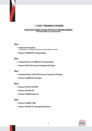 5
5 DAY TRAINING COURSE
TENTATIVE COURSE OUTLINE FOR API 570 TRAINING SEMINAR
(All times/dates are approximate)
Day 1
Instructor Introduction
Introduction to Training Course and what will be covered
Review of ASME B31.3 Piping Design
Day 2
Complete Review of ASME B31.3 Piping Design
Review of API 570 In-service Inspection Of Piping
Day 3
Complete Review of API 570 In-service Inspection Of Piping
Review of ASME B16.5 Flanges
Day 4
Review of API RP 578 PMT
Review of API RP 577
Review of ASME Section IX
Day 5
Review of ASME V NDE
Review of API RP 571 Damage Mechanisms
 
