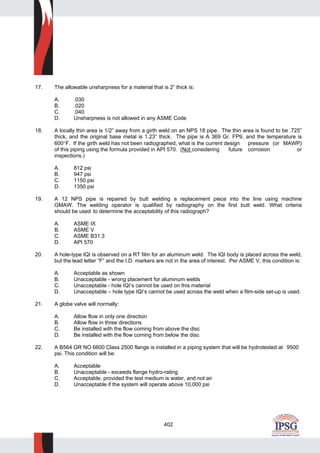 402
17. The allowable unsharpness for a material that is 2” thick is:
A. .030
B. .020
C. .040
D. Unsharpness is not allowed in any ASME Code
18. A locally thin area is 1/2” away from a girth weld on an NPS 18 pipe. The thin area is found to be .725”
thick, and the original base metal is 1.23” thick. The pipe is A 369 Gr. FP9, and the temperature is
600°F. If the girth weld has not been radiographed, what is the current design pressure (or MAWP)
of this piping using the formula provided in API 570. (Not considering future corrosion or
inspections.)
A. 812 psi
B. 947 psi
C. 1150 psi
D. 1350 psi
19. A 12 NPS pipe is repaired by butt welding a replacement piece into the line using machine
GMAW. The welding operator is qualified by radiography on the first butt weld. What criteria
should be used to determine the acceptability of this radiograph?
A. ASME IX
B. ASME V
C. ASME B31.3
D. API 570
20. A hole-type IQI is observed on a RT film for an aluminum weld. The IQI body is placed across the weld,
but the lead letter “F” and the I.D. markers are not in the area of interest. Per ASME V, this condition is:
A. Acceptable as shown
B. Unacceptable - wrong placement for aluminum welds
C. Unacceptable - hole IQI’s cannot be used on this material
D. Unacceptable – hole type IQI’s cannot be used across the weld when a film-side set-up is used.
21. A globe valve will normally:
A. Allow flow in only one direction
B. Allow flow in three directions
C. Be installed with the flow coming from above the disc
D. Be installed with the flow coming from below the disc
22. A B564 GR NO 6600 Class 2500 flange is installed in a piping system that will be hydrotested at 9500
psi. This condition will be:
A. Acceptable
B. Unacceptable - exceeds flange hydro-rating
C. Acceptable, provided the test medium is water, and not air
D. Unacceptable if the system will operate above 10,000 psi
 
