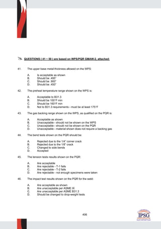 406
QUESTIONS ( 41 ~ 50 ) are based on WPS/PQR GMAW-2, attached:
41. The upper base metal thickness allowed on the WPS:
A. Is acceptable as shown
B. Should be .495”
C. Should be .900”
D. Should be .450”
42. The preheat temperature range shown on the WPS is:
A. Acceptable to B31.3
B. Should be 100°F min
C. Should be 160°F min
D. Not to B31.3 requirements - must be at least 175°F
43. The gas backing range shown on the WPS, as qualified on the PQR is:
A. Acceptable as shown
B. Unacceptable - should not be shown on the WPS
C. Unacceptable - should not be shown on the PQR
D. Unacceptable - material shown does not require a backing gas
44. The bend tests shown on the PQR should be:
A. Rejected due to the 1/4” corner crack
B. Rejected due to the 1/8” crack
C. Changed to side bends
D. Accepted
45. The tension tests results shown on the PQR:
A. Are acceptable
B. Are rejectable - T-1 fails
C. Are rejectable - T-2 fails
D. Are rejectable - not enough specimens were taken
46. The impact test results shown on the PQR for the weld:
A. Are acceptable as shown
B. Are unacceptable per ASME IX
C. Are unacceptable per ASME B31.3
D. Should be changed to drop-weight tests
 