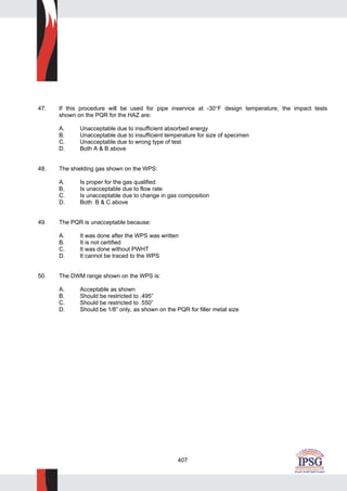 407
47. If this procedure will be used for pipe inservice at -30°F design temperature, the impact tests
shown on the PQR for the HAZ are:
A. Unacceptable due to insufficient absorbed energy
B. Unacceptable due to insufficient temperature for size of specimen
C. Unacceptable due to wrong type of test
D. Both A & B above
48. The shielding gas shown on the WPS:
A. Is proper for the gas qualified
B. Is unacceptable due to flow rate
C. Is unacceptable due to change in gas composition
D. Both B & C above
49. The PQR is unacceptable because:
A. It was done after the WPS was written
B. It is not certified
C. It was done without PWHT
D. It cannot be traced to the WPS
50. The DWM range shown on the WPS is:
A. Acceptable as shown
B. Should be restricted to .495”
C. Should be restricted to .550”
D. Should be 1/8” only, as shown on the PQR for filler metal size
 