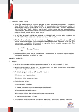 42
11.2 Valves and Flanged Fittings.
A. ASME B16.34 establishes the minimum valve wall thickness at 1.5 times the thickness (1.35 times for
Class 4500) of a simple cylinder designed for 7000 psi and subject to an internal pressure equal to the
pressure rating class for valve Classes 150 to 2500. The actual valve wall thickness requirements
given in Table 3 of ASME B16.34 are approximately 0.1 inch thicker than the calculated values.
Valves furnished in accordance with API Standard 600 have thickness requirements for corrosion and
erosion in addition to those given in ASME B16.34.
B. If corrosion or erosion is expected, reference thicknesses should be taken when the valves are
installed so that the corrosion rate and metal loss can be determined.
C. The formula for calculating the retirement thickness of pipe can be adapted for valves and flanged
fittings by using the factor of 1.5 and the allowable stress for material specified in ASME B31.3. In
some cases, the calculated thickness will be impractical from a structural standpoint; therefore
minimum thicknesses should be established.
1.5 PD
t = ----------- + Corrosion Allowance.
2SE
D. Above calculations do not apply to welded fittings. The calculations for pipe can be applied to welded
fittings using appropriate corrections for shape.
Section 12 -- Records.
12.1 General.
A. Accurate records make possible an evaluation of service life on any piping, valve, or fitting.
B. When properly organized, records form a permanent record form which corrosion rates and probable
replacement or repair intervals can be determined.
C. A computer program can be used for complete evaluation.
1. Determine next inspection date.
2. Determine piping replacement date.
D. Records should contain:
1. Original date of installation.
2. The specifications and strength levels of the materials used.
3. Original thickness measurements.
4. Locations and dates of all subsequent thickness measurements.
5. The calculated retirement thickness.
E. Suitable forms must be developed and used that will furnish a chronological picture of the piping.
 