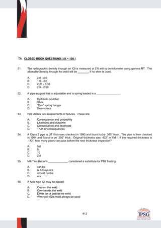 412
CLOSED BOOK QUESTIONS ( 51 ~ 150 )
51. The radiographic density through an IQI is measured at 2.6 with a densitometer using gamma RT. The
allowable density through the weld will be _______, if no shim is used.
A. 2.0 - 4.0
B. 1.8 - 4.0
C. 2.21 - 3.38
D. 2.0 - 2.99
52. A pipe support that is adjustable and is spring loaded is a _______________.
A. Hydraulic snubber
B. Shoe
C. “Can” spring hanger
D. Sway brace
53. RBI utilizes two assessments of failures. These are:
A. Consequence and probability
B. Likelihood and outcome
C. Consequence and likelihood
D. Truth or consequences
54. A Class 3 pipe is UT thickness checked in 1990 and found to be .385” thick. The pipe is then checked
in 1994 and found to be .300” thick. Original thickness was .432” in 1981. If the required thickness is
.182”, how many years can pass before the next thickness inspection?
A. 5.6
B. 5
C. 10
D. 2.8
55. Mill Test Reports _____________ considered a substitute for PMI Testing.
A. can be
B. & X-Rays are
C. should not be
D. are
56. A hole type IQI may be placed:
A. Only on the weld
B. Only beside the weld
C. Either on or beside the weld
D. Wire type IQIs must always be used
 