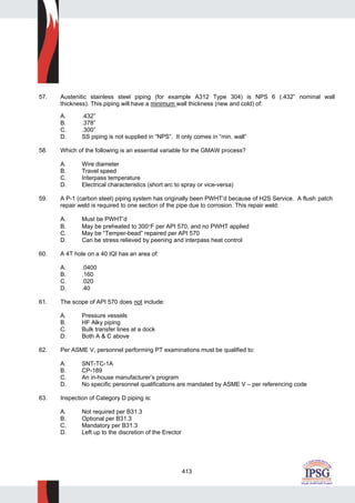 413
57. Austenitic stainless steel piping (for example A312 Type 304) is NPS 6 (.432” nominal wall
thickness). This piping will have a minimum wall thickness (new and cold) of:
A. .432”
B. .378”
C. .300”
D. SS piping is not supplied in “NPS”. It only comes in “min. wall”
58. Which of the following is an essential variable for the GMAW process?
A. Wire diameter
B. Travel speed
C. Interpass temperature
D. Electrical characteristics (short arc to spray or vice-versa)
59. A P-1 (carbon steel) piping system has originally been PWHT’d because of H2S Service. A flush patch
repair weld is required to one section of the pipe due to corrosion. This repair weld:
A. Must be PWHT’d
B. May be preheated to 300°F per API 570, and no PWHT applied
C. May be “Temper-bead” repaired per API 570
D. Can be stress relieved by peening and interpass heat control
60. A 4T hole on a 40 IQI has an area of:
A. .0400
B. .160
C. .020
D. .40
61. The scope of API 570 does not include:
A. Pressure vessels
B. HF Alky piping
C. Bulk transfer lines at a dock
D. Both A & C above
62. Per ASME V, personnel performing PT examinations must be qualified to:
A. SNT-TC-1A
B. CP-189
C. An in-house manufacturer’s program
D. No specific personnel qualifications are mandated by ASME V – per referencing code
63. Inspection of Category D piping is:
A. Not required per B31.3
B. Optional per B31.3
C. Mandatory per B31.3
D. Left up to the discretion of the Erector
 