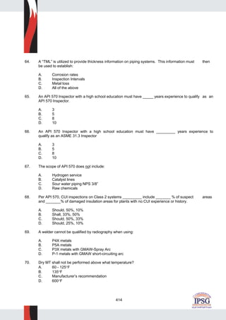 414
64. A “TML” is utilized to provide thickness information on piping systems. This information must then
be used to establish:
A. Corrosion rates
B. Inspection Intervals
C. Metal loss
D. All of the above
65. An API 570 Inspector with a high school education must have _____ years experience to qualify as an
API 570 Inspector.
A. 3
B. 5
C. 8
D. 10
66. An API 570 Inspector with a high school education must have _________ years experience to
qualify as an ASME 31.3 Inspector
A. 3
B. 5
C. 8
D. 10
67. The scope of API 570 does not include:
A. Hydrogen service
B. Catalyst lines
C. Sour water piping NPS 3/8”
D. Raw chemicals
68. Per API 570, CUI inspections on Class 2 systems _________ include _______ % of suspect areas
and _______% of damaged insulation areas for plants with no CUI experience or history.
A. Should, 50%, 10%
B. Shall, 33%, 50%
C. Should, 50%, 33%
D. Should, 25%, 10%
69. A welder cannot be qualified by radiography when using:
A. P4X metals
B. P5A metals
C. P3X metals with GMAW-Spray Arc
D. P-1 metals with GMAW short-circuiting arc
70. Dry MT shall not be performed above what temperature?
A. 60 - 125°F
B. 135°F
C. Manufacturer’s recommendation
D. 600°F
 
