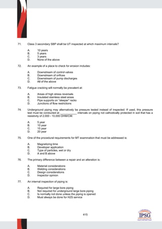 415
71. Class 3 secondary SBP shall be UT inspected at which maximum intervals?
A. 10 years
B. 5 years
C. 3 years
D. None of the above
72. An example of a place to check for erosion includes:
A. Downstream of control valves
B. Downstream of orifices
C. Downstream of pump discharges
D. All of the above
73. Fatigue cracking will normally be prevalent at:
A. Areas of high stress reversals
B. Insulated stainless steel areas
C. Pipe supports on “sleeper” racks
D. Junctions of flow restrictions
74. Underground piping may alternatively be pressure tested instead of inspected. If used, this pressure
test must be conducted at ___________ intervals on piping not cathodically protected in soil that has a
resistivity of 2,000 - 10,000 OHM/CM.
A. 5 year
B. 10 year
C. 15 year
D. 20 year
75. One of the procedural requirements for MT examination that must be addressed is:
A. Magnetizing time
B. Developer application
C. Type of particles, wet or dry
D. A and B above
76. The primary difference between a repair and an alteration is:
A. Material considerations
B. Welding considerations
C. Design considerations
D. Inspector opinion
77. An internal inspection of piping is:
A. Required for large bore piping
B. Not required for underground large bore piping
C. Is normally not done unless the piping is opened
D. Must always be done for H2S service
 