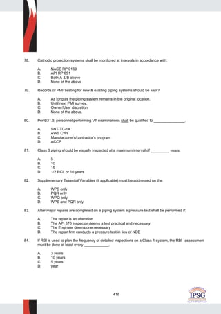 416
78. Cathodic protection systems shall be monitored at intervals in accordance with:
A. NACE RP 0169
B. API RP 651
C. Both A & B above
D. None of the above
79. Records of PMI Testing for new & existing piping systems should be kept?
A. As long as the piping system remains in the original location.
B. Until next PMI survey.
C. Owner/User discretion
D. None of the above.
80. Per B31.3, personnel performing VT examinations shall be qualified to _______________.
A. SNT-TC-1A
B. AWS CWI
C. Manufacturer’s/contractor’s program
D. ACCP
81. Class 3 piping should be visually inspected at a maximum interval of _________ years.
A. 5
B. 10
C. 15
D. 1/2 RCL or 10 years
82. Supplementary Essential Variables (if applicable) must be addressed on the:
A. WPS only
B. PQR only
C. WPQ only
D. WPS and PQR only
83. After major repairs are completed on a piping system a pressure test shall be performed if:
A. The repair is an alteration
B. The API 570 Inspector deems a test practical and necessary
C. The Engineer deems one necessary
D. The repair firm conducts a pressure test in lieu of NDE
84. If RBI is used to plan the frequency of detailed inspections on a Class 1 system, the RBI assessment
must be done at least every ____________.
A. 3 years
B. 10 years
C. 5 years
D. year
 