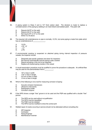 417
85. A piping system is Class 3 and is 1/2” thick carbon steel. The decision is made to replace a
corroded section of the piping by welding in an insert (flush) butt-welded patch. This patch will:
A. Require full RT on the weld
B. Require full UT on the weld
C. Not require RT or UT on the weld
D. Either A or B above
86. The required mill undertolerance on pipe is normally -12.5%, but some piping is made from plate which
has an undertolerance of ______________.
A. 12.5%
B. +16”, -0”
C. - .01”
D. + 9%
87. If environmental cracking is suspected on attached piping during internal inspection of pressure
vessels, the Inspector should:
A. Designate pipe spools upstream and down for inspection
B. Not assume automatically that the piping is also cracked
C. Require all piping in the unit to be inspected
D. Replace all cracked piping nozzles in the vessel
88. A visual examination procedure must be qualified to prove the procedure is adequate. An artificial flaw
may be used for this demonstration that is __________.
A. 1/8” or less in width
B. 1/32” or less in length
C. 0.8 mm or less in width
D. .8 mm or less in length
89. Which of the following is not a tool for measuring corrosion of piping:
A. Acoustic emission transducers
B. Ultrasonic instruments
C. Radiography profile
D. Corrosion coupons
90. If the WPS shows a single “Vee” groove is to be used and the PQR was qualified with a double “Vee”
groove:
A. The WPS can be used without re-qualification
B. The WPS must be requalified
C. The PQR must be retested
D. The WPS must be modified to show the correct joint
91. Welded repair of cracks occurring in-service should not be attempted without consulting the:
A. API Inspector
B. Contractor
C. Piping Engineer
D. Maintenance Foreman
 