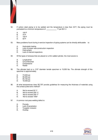 418
92. If carbon steel piping is to be welded and the temperature is less than 32°F, the piping must be
preheated to a minimum temperature of ___________ °F per B31.3
A. 100°F
B. 75°F
C. 150°F
D. 50°F
93. Many problems found during in-service inspection of piping systems can be directly attributable to:
A. Hydrostatic testing
B. Lack of proper new-construction inspection
C. Cold winters
D. Lack of internal inspections
94. Of the types of stresses that are placed on a thin walled cylinder, the most severe is:
A. Longitudinal
B. Circumferential
C. Compressive
D. Radial
95. The ultimate load on a .510” diameter tensile specimen is 15,000 lbs. The ultimate strength of this
specimen is approximately:
A. 73,529 psi
B. 90,200 psi
C. 85,100 psi
D. 18,359 psi
96. At what temperatures does SE-797 provide guidelines for measuring the thickness of materials using
the contact pulse-echo method?
A. Not to exceed 93° F
B. Not to exceed 200° C
C. Not to exceed 200° F
D. Not to exceed 1000°
97. A common root pass welding defect is:
A. Porosity
B. Lack of penetration
C. Tungsten inclusion
D. Overlap
 