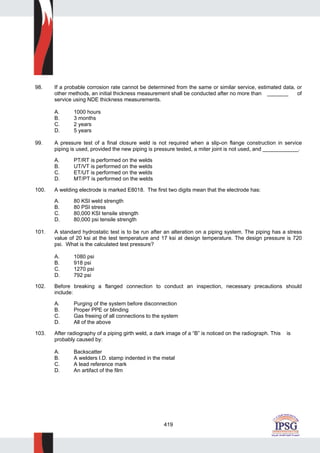 419
98. If a probable corrosion rate cannot be determined from the same or similar service, estimated data, or
other methods, an initial thickness measurement shall be conducted after no more than _______ of
service using NDE thickness measurements.
A. 1000 hours
B. 3 months
C. 2 years
D. 5 years
99. A pressure test of a final closure weld is not required when a slip-on flange construction in service
piping is used, provided the new piping is pressure tested, a miter joint is not used, and ____________.
A. PT/RT is performed on the welds
B. UT/VT is performed on the welds
C. ET/UT is performed on the welds
D. MT/PT is performed on the welds
100. A welding electrode is marked E8018. The first two digits mean that the electrode has:
A. 80 KSI weld strength
B. 80 PSI stress
C. 80,000 KSI tensile strength
D. 80,000 psi tensile strength
101. A standard hydrostatic test is to be run after an alteration on a piping system. The piping has a stress
value of 20 ksi at the test temperature and 17 ksi at design temperature. The design pressure is 720
psi. What is the calculated test pressure?
A. 1080 psi
B. 918 psi
C. 1270 psi
D. 792 psi
102. Before breaking a flanged connection to conduct an inspection, necessary precautions should
include:
A. Purging of the system before disconnection
B. Proper PPE or blinding
C. Gas freeing of all connections to the system
D. All of the above
103. After radiography of a piping girth weld, a dark image of a “B” is noticed on the radiograph. This is
probably caused by:
A. Backscatter
B. A welders I.D. stamp indented in the metal
C. A lead reference mark
D. An artifact of the film
 