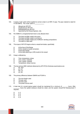 420
104. A piping “scab” patch will be applied to correct a leak in an NPS 14 pipe. The pipe material is rated for
41 KSI SMYS. This “scab” patch is ____________.
A. Allowed per API 570
B. Disallowed per API 570
C. Radiographed per API 570
D. Approved by the Piping Engineer, only
105. Per ASME IX, a longitudinal bend test is only allowed when:
A. The base and filler metal is the same
B. The base and filler metal is non-ferrous
C. The base and filler metals are of different bending compositions
D. The weld is a fillet weld
106. The scope of API 570 begins where a vessel terminates, specifically:
A. At the face of first flange
B. At the vessel-to-nozzle connection
C. At the pipe hanger
D. At the weld attaching a LWN nozzle to the vessel
107. Creep is affected by:
A. Time, temperature, stress
B. Time, stress, materials
C. Time, upsets, coatings
D. Temperature, stress, service
108. The two primary NDE methods referenced by API 570 for thickness examinations are:
A. RT, AET
B. ET, UT
C. MT, UT
D. UT, RT
109. The primary difference between GMAW and FCAW is:
A. The wire feeder used
B. The gas used
C. The wire used
D. The power source used
110. A leak test of a buried piping system should be maintained for a minimum of _______ hours. After
________ hours the system pressure should be noted, and the system should be re-pressurized if
required.
A. 4, 4
B. 8, 8
C.` 8, 4
D. 4, 8
 
