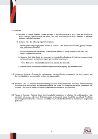 43
12.2 Sketches.
A. Isometric or oblique drawings provide a means of recording the size of piping lines and locations at
which thickness measurements are taken. They may be original construction drawings or separate
sketches made by Inspectors.
B. Sketches have the following important functions:
1. Identify particular piping systems in terms of location , size, material specification, general process
flow, and service condition.
2. Inform the mechanical department of points to be opened for visual inspection and parts that
require replacement or repair.
3. Serve as field data sheets on which can be recorded the locations of thickness measurements,
serious corrosion, and sections requiring immediate replacement.
These data can be transferred to continuous records at a later date.
4. Assist at future inspections in determining locations that urgently require examination.
12.3 Numbering Systems -- The use of a coding system that identifies the process unit, the piping system, and
the individual items composing the system may be advisable.
12.4 Thickness Data -- A record of thickness readings obtained during inspections provides a means of arriving
at corrosion or erosion rates and expected material life. Some use computerized record systems for this
purpose. Data may be shown on isometric sketches or presented in tabulated form.
12.5 Review of Records -- Records should be reviewed after inspections to schedule the next Inspection. High
corrosion rate areas, retirement thickness areas, and suspect areas should be considered. Predicting
repairs/replacements at the next down should be documented and submitted to maintenance for planning
purposes.
 