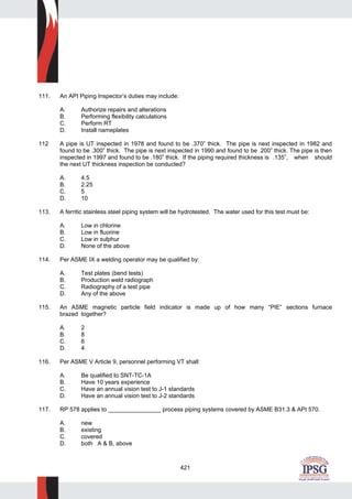 421
111. An API Piping Inspector’s duties may include:
A. Authorize repairs and alterations
B. Performing flexibility calculations
C. Perform RT
D. Install nameplates
112 A pipe is UT inspected in 1978 and found to be .370” thick. The pipe is next inspected in 1982 and
found to be .300” thick. The pipe is next inspected in 1990 and found to be .200” thick. The pipe is then
inspected in 1997 and found to be .180” thick. If the piping required thickness is .135”, when should
the next UT thickness inspection be conducted?
A. 4.5
B. 2.25
C. 5
D. 10
113. A ferritic stainless steel piping system will be hydrotested. The water used for this test must be:
A. Low in chlorine
B. Low in fluorine
C. Low in sulphur
D. None of the above
114. Per ASME IX a welding operator may be qualified by:
A. Test plates (bend tests)
B. Production weld radiograph
C. Radiography of a test pipe
D. Any of the above
115. An ASME magnetic particle field indicator is made up of how many “PIE” sections furnace
brazed together?
A. 2
B. 8
C. 6
D. 4
116. Per ASME V Article 9, personnel performing VT shall:
A. Be qualified to SNT-TC-1A
B. Have 10 years experience
C. Have an annual vision test to J-1 standards
D. Have an annual vision test to J-2 standards
117. RP 578 applies to ________________ process piping systems covered by ASME B31.3 & API 570.
A. new
B. existing
C. covered
D. both A & B, above
 