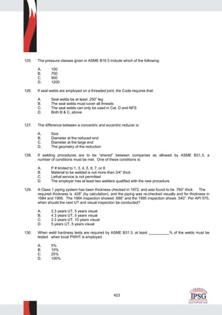 423
125. The pressure classes given in ASME B16.5 include which of the following:
A. 100
B. 700
C. 900
D. 1200
126. If seal welds are employed on a threaded joint, the Code requires that:
A. Seal welds be at least .250” leg
B. The seal welds must cover all threads
C. The seal welds can only be used in Cat. D and NFS
D. Both B & C, above
127. The difference between a concentric and eccentric reducer is:
A. Size
B. Diameter at the reduced end
C. Diameter at the large end
D. The geometry of the reduction
128. If welding procedures are to be “shared” between companies as allowed by ASME B31.3, a
number of conditions must be met. One of these conditions is:
A. P # limited to 1, 3, 4, 5, 6, 7, or 8
B. Material to be welded is not more than 3/4” thick
C. Lethal service is not permitted
D. The employer has at least two welders qualified with the new procedure.
129. A Class 1 piping system has been thickness checked in 1972, and was found to be .760” thick. The
required thickness is .428” (by calculation), and the piping was re-checked visually and for thickness in
1984 and 1995. The 1984 inspection showed .688” and the 1995 inspection shows .540”. Per API 570,
when should the next UT and visual inspection be conducted?
A. 2.3 years UT, 5 years visual
B. 4.3 years UT, 5 years visual
C. 2.3 years UT, 10 years visual
D. 5 years UT, 5 years visual
130. When weld hardness tests are required by ASME B31.3, at least __________% of the welds must be
tested when local PWHT is employed.
A. 5%
B. 10%
C. 25%
D. 100%
 