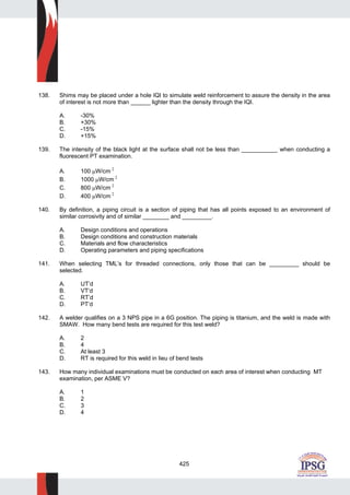 425
138. Shims may be placed under a hole IQI to simulate weld reinforcement to assure the density in the area
of interest is not more than ______ lighter than the density through the IQI.
A. -30%
B. +30%
C. -15%
D. +15%
139. The intensity of the black light at the surface shall not be less than ___________ when conducting a
fluorescent PT examination.
A. 100 μW/cm 2
B. 1000 μW/cm 2
C. 800 μW/cm 2
D. 400 μW/cm 2
140. By definition, a piping circuit is a section of piping that has all points exposed to an environment of
similar corrosivity and of similar ________ and _________.
A. Design conditions and operations
B. Design conditions and construction materials
C. Materials and flow characteristics
D. Operating parameters and piping specifications
141. When selecting TML’s for threaded connections, only those that can be _________ should be
selected.
A. UT’d
B. VT’d
C. RT’d
D. PT’d
142. A welder qualifies on a 3 NPS pipe in a 6G position. The piping is titanium, and the weld is made with
SMAW. How many bend tests are required for this test weld?
A. 2
B. 4
C. At least 3
D. RT is required for this weld in lieu of bend tests
143. How many individual examinations must be conducted on each area of interest when conducting MT
examination, per ASME V?
A. 1
B. 2
C. 3
D. 4
 