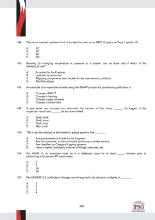 426
144. The recommended upstream limit of an injection point on an NPS 10 pipe in a Class 1 system is?
A. 12”
B. 20”
C. 18”
D. 30”
145. Rerating by changing temperature or pressure of a system can be done only if which of the
following is met?
A. Accepted by the Engineer
B. Leak test is performed
C. All piping components are checked for the new service conditions
D. All of the above
146. An example of an essential variable using the SMAW process for procedure qualification is:
A. Change in PWHT
B. Change in backing
C. Change in pipe diameter
D. Change in amps/volts
147. If pipe leaks are clamped and re-buried, the location of the clamp ______ be logged in the
inspection record and ______ be surface marked.
A. Shall, shall
B. Shall, must
C. Shall, may
D. May, shall
148. TML’s can be reduced or eliminated on piping systems that _______.
A. Are guaranteed not to leak by the Engineer
B. Are non-corrosive, as demonstrated by history or similar service
C. Are classified as Category K piping systems
D. Have a higher complexity in terms of fittings, branches, etc.
149. Per ASME V, an examiner must be in a darkened room for at least _____ minutes prior to
performing a fluorescent PT examination.
A. 2
B. 1
C. 10
D. 15
150. Per ASME B16.5, bolt holes in flanges are all required to be placed in multiples of _______.
A. 2
B. 3
C. 6
D. 4
 