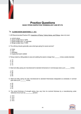 44
Practice Questions
BASIC PIPING INSPECTION TERMINOLOGY AND RP 574
CLOSED BOOK QUESTIONS ( 1 ~ 95 )
1. API Recommended Practice 574, Inspection of Piping, Tubing Valves, and Fittings, does not cover:
a. control valves.
b. piping smaller than 2” NPS.
c. tubing smaller than 1.5” diameter.
d. fittings smaller than 2” NPS
2. The refining industry generally uses what type piping for severe service?
a. brass
b. cast
c. seamless
d. longitudinal seam welded
3. Piping made by rolling plates to size and welding the seams is larger than ______ inches outside diameter.
a. 10
b. 16
c. 14
d. 12
4. Steel and alloy piping are manufactured to standard dimensions in nominal pipe sizes up to ______ inches.
a. 24
b. 36
c. 48
d. 50
5. Steel and alloy piping are also manufactured to standard thicknesses designated as schedules in nominal
pipe sizes up to _______ inches.
a. 24
b. 36
c. 48
d. 50
6. The actual thickness of wrought piping may vary from its nominal thickness by a manufacturing under
tolerance of as much as _________ percent.
a. 12.5
b. 12.0
c. 10.0
d. 10.5
 